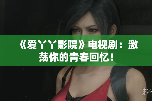 《爱丫丫影院》电视剧：激荡你的青春回忆！