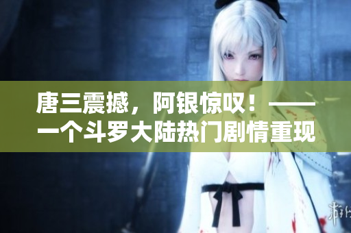 唐三震撼，阿银惊叹！——一个斗罗大陆热门剧情重现