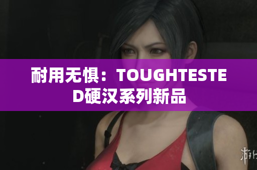 耐用无惧：TOUGHTESTED硬汉系列新品