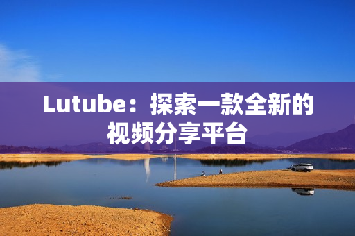 Lutube：探索一款全新的视频分享平台