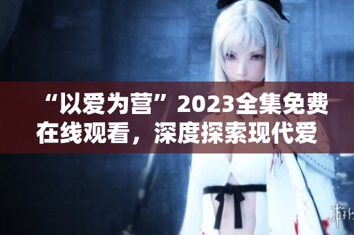 “以爱为营”2023全集免费在线观看，深度探索现代爱情价值观