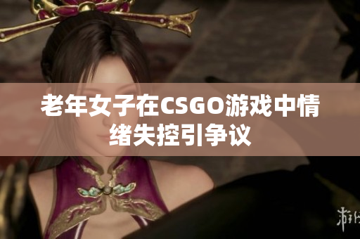 老年女子在CSGO游戏中情绪失控引争议