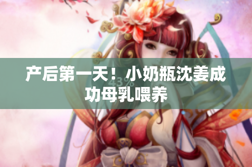 产后第一天！小奶瓶沈姜成功母乳喂养