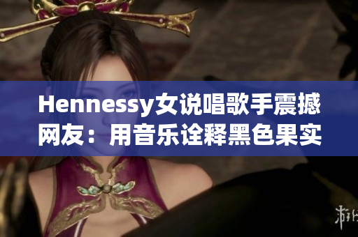 Hennessy女说唱歌手震撼网友：用音乐诠释黑色果实，现场秀嗨翻！