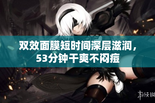 双效面膜短时间深层滋润，53分钟干爽不闷痘