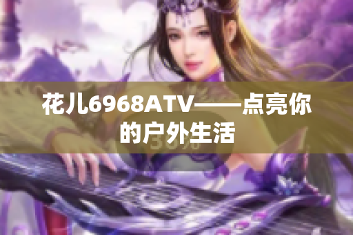 花儿6968ATV——点亮你的户外生活