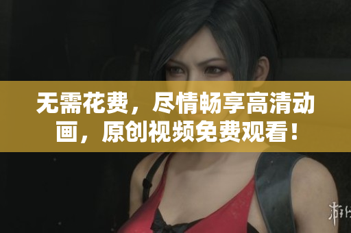 无需花费，尽情畅享高清动画，原创视频免费观看！