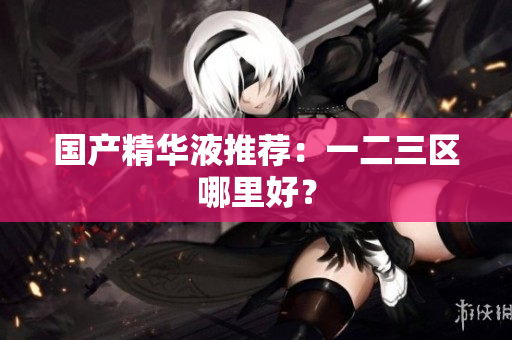 国产精华液推荐：一二三区哪里好？