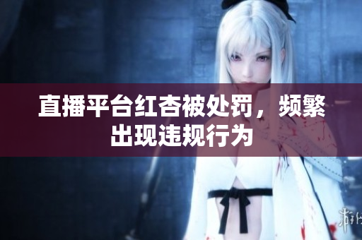 直播平台红杏被处罚，频繁出现违规行为