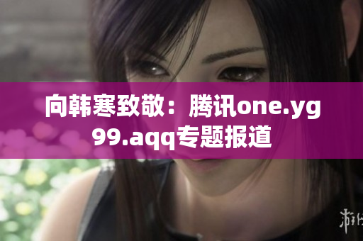 向韩寒致敬：腾讯one.yg99.aqq专题报道
