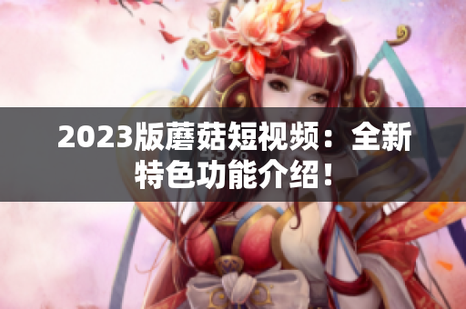 2023版蘑菇短视频：全新特色功能介绍！