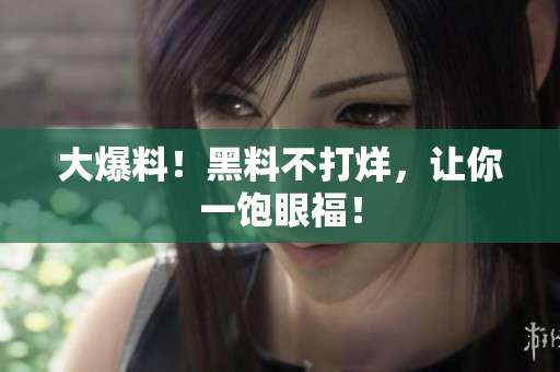 大爆料！黑料不打烊，让你一饱眼福！