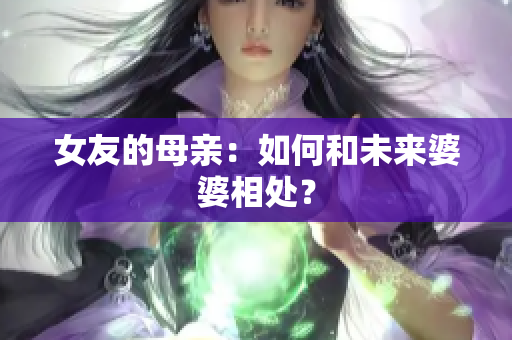 女友的母亲：如何和未来婆婆相处？
