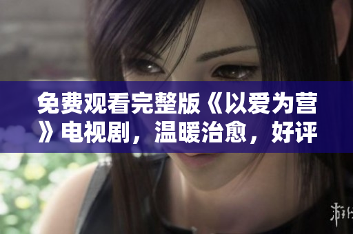 免费观看完整版《以爱为营》电视剧，温暖治愈，好评如潮！