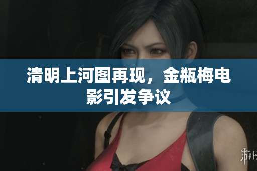 清明上河图再现，金瓶梅电影引发争议