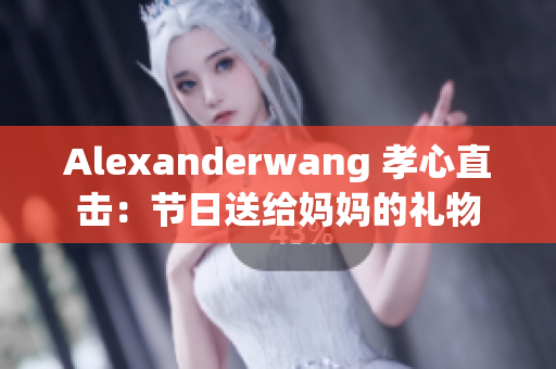 Alexanderwang 孝心直击：节日送给妈妈的礼物