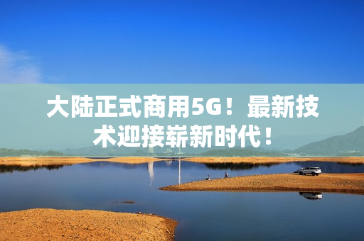 大陆正式商用5G！最新技术迎接崭新时代！