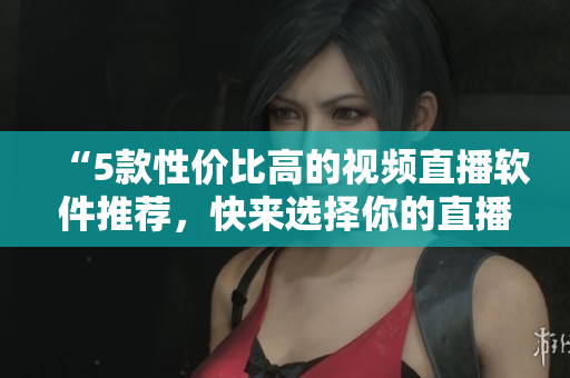 “5款性价比高的视频直播软件推荐，快来选择你的直播神器！”