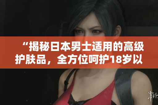 “揭秘日本男士适用的高级护肤品，全方位呵护18岁以上肌肤”