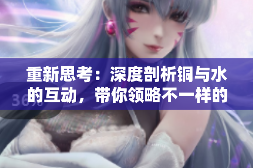 重新思考：深度剖析铜与水的互动，带你领略不一样的化学美。