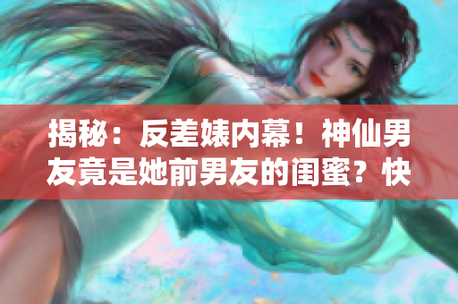 揭秘：反差婊内幕！神仙男友竟是她前男友的闺蜜？快来看！