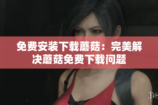 免费安装下载蘑菇：完美解决蘑菇免费下载问题