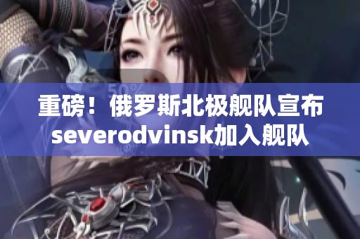 重磅！俄罗斯北极舰队宣布severodvinsk加入舰队
