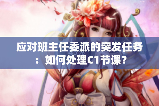 应对班主任委派的突发任务：如何处理C1节课？