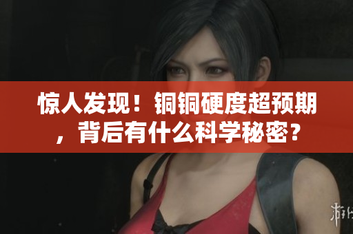 惊人发现！铜铜硬度超预期，背后有什么科学秘密？