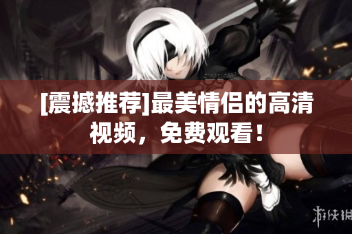 [震撼推荐]最美情侣的高清视频，免费观看！