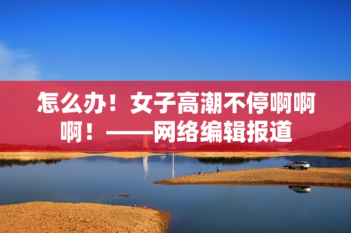 怎么办！女子高潮不停啊啊啊！——网络编辑报道