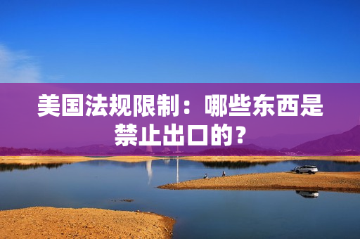 美国法规限制：哪些东西是禁止出口的？