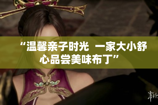 “温馨亲子时光  一家大小舒心品尝美味布丁”