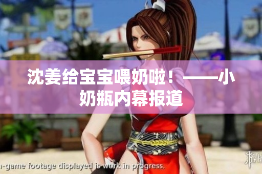 沈姜给宝宝喂奶啦！——小奶瓶内幕报道