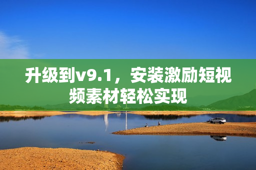升级到v9.1，安装激励短视频素材轻松实现