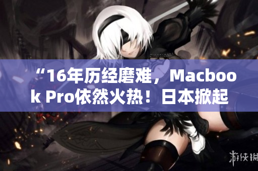 “16年历经磨难，Macbook Pro依然火热！日本掀起热潮！”