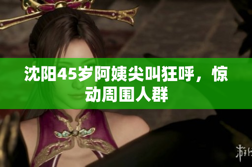 沈阳45岁阿姨尖叫狂呼，惊动周围人群