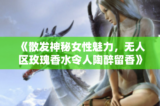 《散发神秘女性魅力，无人区玫瑰香水令人陶醉留香》