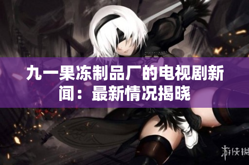 九一果冻制品厂的电视剧新闻：最新情况揭晓