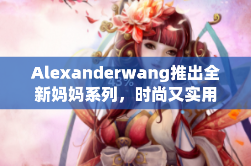 Alexanderwang推出全新妈妈系列，时尚又实用