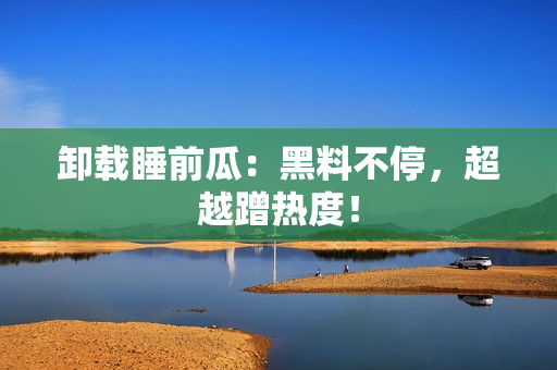 卸载睡前瓜：黑料不停，超越蹭热度！