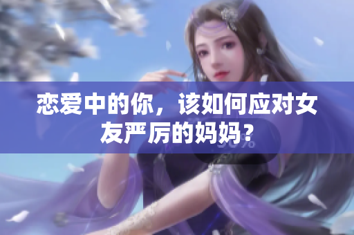 恋爱中的你，该如何应对女友严厉的妈妈？