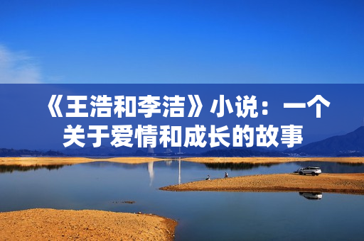 《王浩和李洁》小说：一个关于爱情和成长的故事