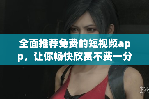 全面推荐免费的短视频app，让你畅快欣赏不费一分钱！