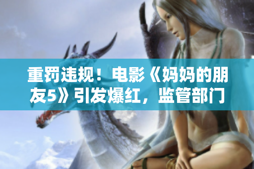 重罚违规！电影《妈妈的朋友5》引发爆红，监管部门紧急介入！