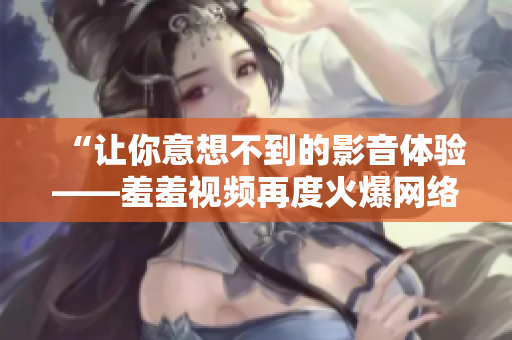 “让你意想不到的影音体验——羞羞视频再度火爆网络！”