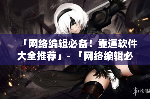 「网络编辑必备！靠逼软件大全推荐」- 「网络编辑必看！最佳靠逼软件推荐」