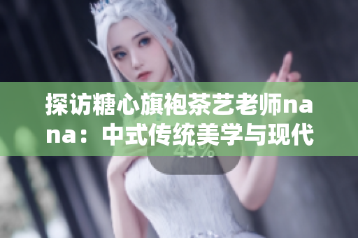 探访糖心旗袍茶艺老师nana：中式传统美学与现代生活的结合