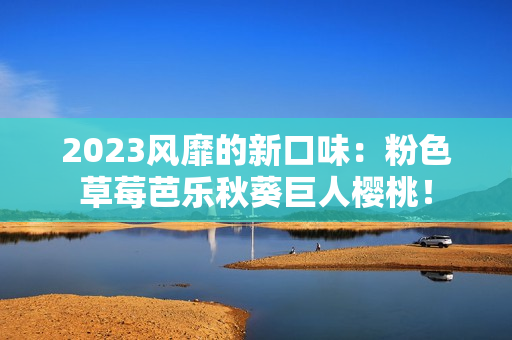 2023风靡的新口味：粉色草莓芭乐秋葵巨人樱桃！