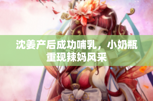 沈姜产后成功哺乳，小奶瓶重现辣妈风采